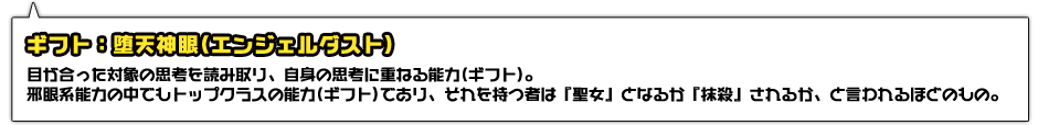 ギフト：堕天神眼(エンジェルダスト)。目が合った対象の思考を読み取り、自身の思考に重ねる能力(ギフト)。邪眼系能力の中でもトップクラスの能力(ギフト)であり、それを持つ者は『聖女』となるか、『抹殺』されるか、と言われるほどのもの。