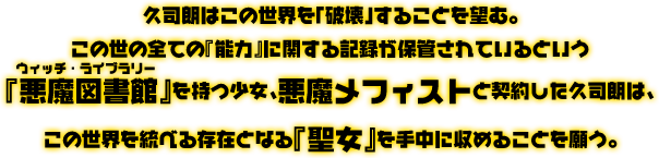 久司朗はこの世界を「破壊」することを望む。この世の全ての『能力』に関する記録が保管されているという『悪魔図書館(ルビ：ウィッチ・ライブラリー)』を持つ少女、悪魔メフィストと契約した久司朗は、この世界を統べる存在となる『聖女』を手中に収めることを願う。