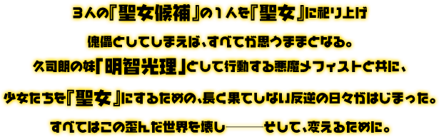 ３人の『聖女候補』の１人を『聖女』に祀り上げ傀儡としてしまえば、すべてが思うままとなる。久司朗の妹「明智光理」として行動を共にする悪魔メフィストと共に、少女たちを『聖女』にするための、長く果てしない反逆の日々がはじまった。すべてはこの歪んだ世界を壊し———そして、変えるために。