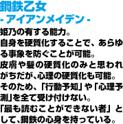 鋼鉄乙女 -アイアンメイデン-自身を硬質化することで、あらゆる事象を防ぐことが可能。皮膚や髪の硬質化のみと思われがちだが、心理の硬質化も可能。そのため、「行動予知」や「心理予測」を全て受け付けない。「最も読むことができない者」として、鋼鉄の心身を持っている。