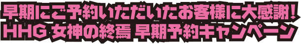 早期にご予約いただいたお客様に大感謝！HHG 女神の終焉 早期予約キャンペーン