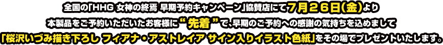 全国の「HHG 女神の終焉 早期予約キャンペーン」協賛店にて7月26日(金)より本製品をご予約いただいたお客様に&ldquo;先着&rdquo;で、早期のご予約への感謝の気持ちを込めまして「桜沢いづみ描き下ろし フィアナ・アストレイア サイン入りイラスト色紙」をその場でプレゼントいたします。
