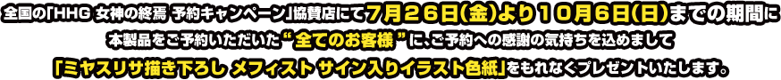 全国の「HHG 女神の終焉 ご予約者様対象キャンペーン」協賛店にて7月26日(金)より10月6日(日)までの期間に本製品をご予約いただいた&ldquo;全てのお客様&rdquo;に、ご予約への感謝の気持ちを込めまして「ミヤスリサ描き下ろし 明智光理 サイン入りイラスト色紙」をもれなくプレゼントいたします。